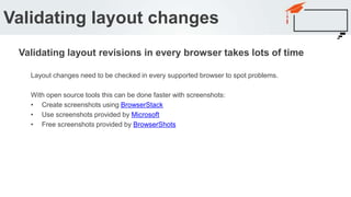 Layout changes need to be checked in every supported browser to spot problems.
With open source tools this can be done faster with screenshots:
• Create screenshots using BrowserStack
• Use screenshots provided by Microsoft
• Free screenshots provided by BrowserShots
Validating layout changes
Validating layout revisions in every browser takes lots of time
 