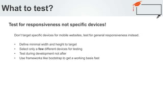 Don’t target specific devices for mobile websites, test for general responsiveness instead.
• Define minimal width and height to target
• Select only a few different devices for testing
• Test during development not after
• Use frameworks like bootstrap to get a working basis fast
What to test?
Test for responsiveness not specific devices!
 