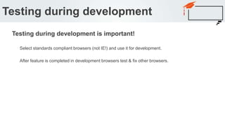 Select standards compliant browsers (not IE!) and use it for development.
After feature is completed in development browsers test & fix other browsers.
Testing during development
Testing during development is important!
 