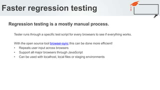 Tester runs through a specific test script for every browsers to see if everything works.
With the open source tool browser-sync this can be done more efficient!
• Repeats user input across browsers
• Support all major browsers through JavaScript
• Can be used with localhost, local files or staging environments
Faster regression testing
Regression testing is a mostly manual process.
 