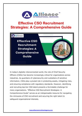 www.alliancerecruitmentagency.com
Effective CSO Recruitment
Strategies: A Comprehensive Guide
In today's digitally interconnected world, the role of Chief Security
Officers (CSOs) has become increasingly critical for organizations across
industries. As guardians of cybersecurity and custodians of sensitive
information, CSOs play a pivotal role in protecting assets, mitigating risks,
and ensuring compliance with regulatory standards. However, identifying
and recruiting top-tier CSO talent presents a formidable challenge for
many organizations. "Effective CSO Recruitment Strategies: A
Comprehensive Guide" serves as an indispensable resource for navigating
the intricacies of CSO recruitment and securing the right talent to
safeguard organizational interests.
 