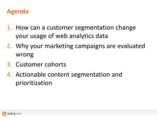 Agenda
1. How can a customer segmentation change
your usage of web analytics data
2. Why your marketing campaigns are evaluated
wrong
3. Customer cohorts
4. Actionable content segmentation and
prioritization
 