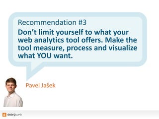 Recommendation #3
Don’t limit yourself to what your
web analytics tool offers. Make the
tool measure, process and visualize
what YOU want.
Pavel Jašek
 