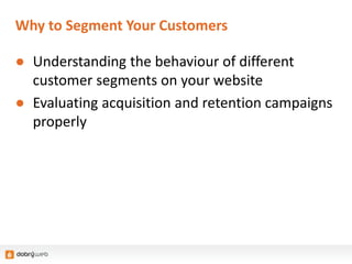 Why to Segment Your Customers
● Understanding the behaviour of different
customer segments on your website
● Evaluating acquisition and retention campaigns
properly
 
