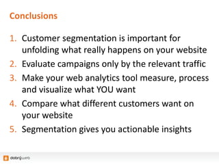 Conclusions
1. Customer segmentation is important for
unfolding what really happens on your website
2. Evaluate campaigns only by the relevant traffic
3. Make your web analytics tool measure, process
and visualize what YOU want
4. Compare what different customers want on
your website
5. Segmentation gives you actionable insights
 