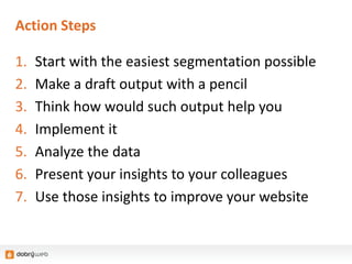 Action Steps
1. Start with the easiest segmentation possible
2. Make a draft output with a pencil
3. Think how would such output help you
4. Implement it
5. Analyze the data
6. Present your insights to your colleagues
7. Use those insights to improve your website
 