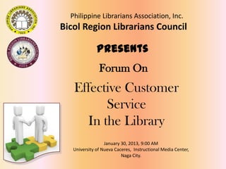 Forum On
Effective Customer
Service
In the Library
January 30, 2013, 9:00 AM
University of Nueva Caceres, Instructional Media Center,
Naga City.
Philippine Librarians Association, Inc.
Bicol Region Librarians Council
Presents
 
