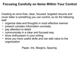 Focusing Carefully on Items Within Your Control Creating an error-free, clear, focused, targeted resume and cover letter is something you can control, so do the following well: organize data and thoughts in most effective manner present complex information concisely pay attention to detail communicate in a clear and focused way show enthusiasm in your writing show you have useful skills and can add value to the organization Paper, Ink, Margins, Spacing 