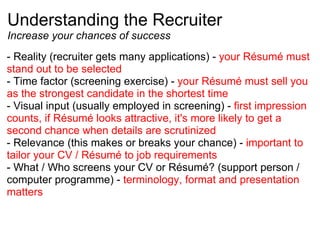 Understanding the Recruiter Increase your chances of success - Reality (recruiter gets many applications) -  your Résumé must stand out to be selected - Time factor (screening exercise) -  your Résumé must sell you as the strongest candidate in the shortest time  - Visual input (usually employed in screening) -  first impression counts, if Résumé looks attractive, it's more likely to get a second chance when details are scrutinized - Relevance (this makes or breaks your chance) -  important to tailor your CV / Résumé to job requirements - What / Who screens your CV or Résumé? (support person / computer programme) -  terminology, format and presentation matters 