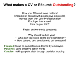 What makes a CV or Résumé    Outstanding ? How your Résumé looks matters! First point of contact with prospective employers  Impress them with your Professionalism Employer has a need  How do you fit in? Firstly, answer these questions: Why should we hire you? What can you value-add to our organization? How can you best contribute to our company? Focused : focus on competencies desired by employers Powerful : using effective action words Concise : making a point clear through precision wording 