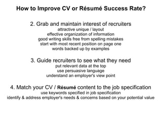 How to Improve CV or Résumé Success Rate? 2. Grab and maintain interest of recruiters attractive unique / layout effective organization of information good writing skills free from spelling mistakes start with most recent position on page one words backed up by examples 3. Guide recruiters to see what they need put relevant data at the top use persuasive language understand an employer's view point 4. Match your CV /  Résumé  content to the job specification use keywords specified in job specification identify & address employer's needs & concerns based on your potential value 