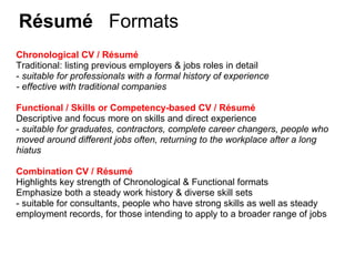 Résumé     Formats Chronological CV / Résumé Traditional: listing previous employers & jobs roles in detail   -  suitable for professionals with a formal history of experience - effective with traditional companies Functional / Skills or Competency-based CV / Résumé Descriptive and focus more on skills and direct experience  -  suitable for graduates, contractors, complete career changers, people who moved around different jobs often, returning to the workplace after a long hiatus Combination CV / Résumé Highlights key strength of Chronological & Functional formats Emphasize both a steady work history & diverse skill sets - suitable for consultants, people who have strong skills as well as steady employment records, for those intending to apply to a broader range of jobs 
