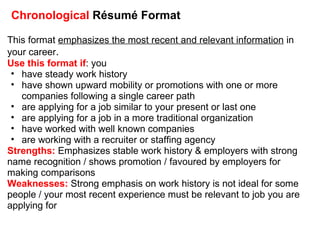 Chronological  Résumé Format This format  emphasizes the most recent and relevant information  in your career . Use this format if : you have steady work history have shown upward mobility or promotions with one or more companies following a single career path are applying for a job similar to your present or last one are applying for a job in a more traditional organization have worked with well known companies are working with a recruiter or staffing agency Strengths:  Emphasizes stable work history & employers with strong name recognition / shows promotion / favoured by employers for making comparisons Weaknesses:  Strong emphasis on work history is not ideal for some people / your most recent experience must be relevant to job you are applying for  