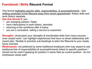 Functional / Skills  Résumé Format This format  highlights specific skills, responsibilities, & accomplishments  - also  shifting emphasis of the Résumé away from recent appointment . Keeps skills and work history separate. Use this format if:  you are changing careers / fields have interruptions in work history, demoted returning to the workforce after a hiatus you are a consultant, selling a service to customers Strengths:  showcases your strengths & transferable skills from many sources - even unpaid work / can highlight experiences that have no direct relationship with recent jobs / flexible to prioritize sub-headings to tailor the Résumé to your needs, future oriented Weaknesses:  not preferred by some traditional employers who may expect to see traditional lists of responsibilities & accomplishments linked to specific positions / should not be used if applying for position in same field as current position - do not emphasize career path 