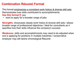 Combination Résumé Format This format  emphasizes a consistent work history & diverse skill sets . Demonstrates how skills contributed to accomplishments.   Use this format if : you want to apply for a broader range of jobs Strengths : showcases steady work history & diverse skill sets / allows broader range of professional objectives / ideal for consultants as it specifies how their skills influence the company's success Weakness : skills and accomplishments may need to be adjusted when one is applying for positions in multiple industries / conservative employer may still desire chronological Résumé   