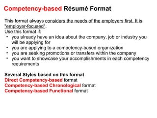 Competency-based  Résumé Format This format always  considers the needs of the employers first. It is "employer-focused" . Use this format if:  you already have an idea about the company, job or industry you will be applying for you are applying to a competency-based organization you are seeking promotions or transfers within the company you want to showcase your accomplishments in each competency requirements Several Styles based on this format Direct Competency-based  format Competency-based Chronological  format Competency-based Functional  format 