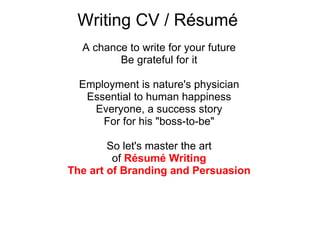 Writing CV / Résumé  A chance to write for your future Be grateful for it Employment is nature's physician Essential to human happiness Everyone, a success story For for his "boss-to-be" So let's master the art of  Résumé Writing The art of Branding and Persuasion 