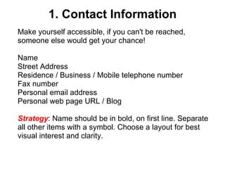 1. Contact Information Make yourself accessible, if you can't be reached, someone else would get your chance! Name Street Address Residence / Business / Mobile telephone number Fax number Personal email address Personal web page URL / Blog  Strategy : Name should be in bold, on first line. Separate all other items with a symbol. Choose a layout for best visual interest and clarity.   