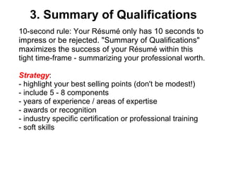 3. Summary of Qualifications 10-second rule: Your Résumé  only has 10 seconds to impress or be rejected. "Summary of Qualifications" maximizes the success of your  Résumé within this tight time-frame - summarizing your professional worth. Strategy :  - highlight your best selling points (don't be modest!) - include 5 - 8 components - years of experience / areas of expertise - awards or recognition - industry specific certification or professional training - soft skills  