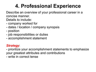 4. Professional Experience Describe an overview of your professional career in a concise manner.  Details to include: - company worked for - dates / location / company synopsis - position - job responsibilities or duties - accomplishment statement Strategy :  - prioritize your accomplishment statements to emphasize your greatest attributes and contributions - write in correct tense 