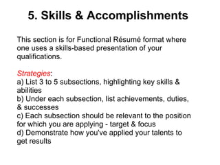 5. Skills & Accomplishments This section is for Functional Résumé   format where one uses a skills-based presentation of your qualifications.  Strategies :  a) List 3 to 5 subsections, highlighting key skills & abilities b) Under each subsection, list achievements, duties, & successes c) Each subsection should be relevant to the position for which you are applying - target & focus d) Demonstrate how you've applied your talents to get results 