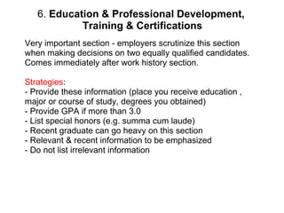 6.  Education & Professional Development,  Training & Certifications Very important section - employers scrutinize this section when making decisions on two equally qualified candidates. Comes immediately after work history section. Strategies :  - Provide these information (place you receive education , major or course of study, degrees you obtained) - Provide GPA if more than 3.0 - List special honors (e.g. summa cum laude)  - Recent graduate can go heavy on this section - Relevant & recent information to be emphasized - Do not list irrelevant information 