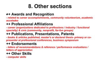 8. Other sections ++ Awards and Recognition ﻿ - related to career accomplishments, community volunteerism, academic accolades ++ Professional Affiliations - career (organizations dedicated to professions / industry / functional specialty) & civic (community, nonprofit, for-fun groups) ++ Publications, Presentations, Patents - books & articles published, master's or doctoral thesis- primary or co-presenter at professional conferences, business symposium ++ Endorsements - letters of recommendations & reference / performance evaluations / letters of appreciation ++ Other Skills - computer skills 