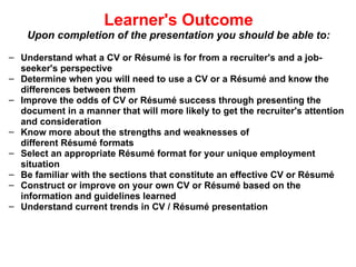Learner's Outcome Upon completion of the presentation you should be able to: Understand what a CV or Résumé is for from a recruiter's and a job-seeker's perspective Determine when you will need to use a CV or a Résumé and know the differences between them Improve the odds of CV or Résumé success through presenting the document in a manner that will more likely to get the recruiter's attention and consideration Know more about the strengths and weaknesses of different Résumé formats Select an appropriate Résumé format for your unique employment situation Be familiar with the sections that constitute an effective CV or Résumé Construct or improve on your own CV or Résumé based on the information and guidelines learned Understand current trends in CV / Résumé presentation 