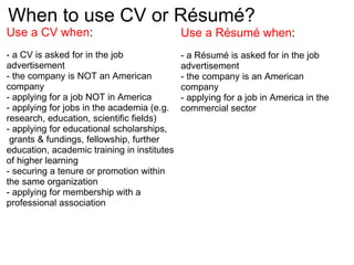 When to use CV or Résumé?  Use a CV when : - a CV is asked for in the job advertisement - the company is NOT an American company - applying for a job NOT in America - applying for jobs in the academia (e.g. research, education, scientific fields) - applying for educational scholarships,  grants & fundings, fellowship, further education, academic training in institutes of higher learning - securing a tenure or promotion within the same organization - applying for membership with a professional association Use a Résumé when :  - a Résumé is asked for in the job advertisement - the company is an American company - applying for a job in America in the commercial sector 