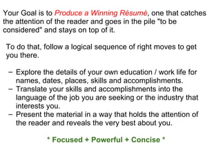 Your Goal is to  Produce a Winning Résumé , one that catches the attention of the reader and goes in the pile "to be considered" and stays on top of it.  To do that, follow a logical sequence of right moves to get you there. Explore the details of your own education / work life for names, dates, places, skills and accomplishments. Translate your skills and accomplishments into the language of the job you are seeking or the industry that interests you. Present the material in a way that holds the attention of the reader and reveals the very best about you.  * Focused + Powerful + Concise * 
