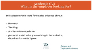 The Selection Panel looks for detailed evidence of your:
• Research
• Teaching
• Administrative experience
• plus what added value you can bring to the institution,
department or subject group
Academic CVs –
What is the employer looking for?
 