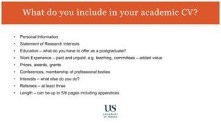 • Personal Information
• Statement of Research Interests
• Education – what do you have to offer as a postgraduate?
• Work Experience – paid and unpaid, e.g. teaching, committees – added value
• Prizes, awards, grants
• Conferences, membership of professional bodies
• Interests – what else do you do?
• Referees – at least three
• Length – can be up to 5/6 pages including appendices
What do you include in your academic CV?
 