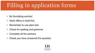 Filling in application forms
• No formatting worries!
• Work offline in draft first
• Remember to use plain text
• Check for spelling and grammar
• Complete all the sections
• Check you have answered the question
 