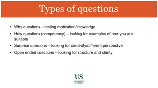 • Why questions – testing motivation/knowledge
• How questions (competency) – looking for examples of how you are
suitable
• Surprise questions – looking for creativity/different perspective
• Open ended questions – looking for structure and clarity
Types of questions
 