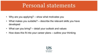• Why are you applying? – show what motivates you
• What makes you suitable? – describe the relevant skills you have
developed
• What can you bring? – detail your outlook and values
• How does this fit into your career plans – outline your thinking
Personal statements
 