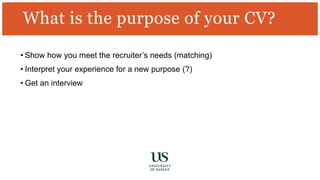 What is the purpose of your CV?
• Show how you meet the recruiter’s needs (matching)
• Interpret your experience for a new purpose (?)
• Get an interview
 