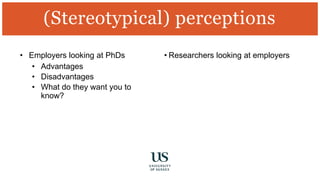 • Employers looking at PhDs
• Advantages
• Disadvantages
• What do they want you to
know?
• Researchers looking at employers
(Stereotypical) perceptions
 