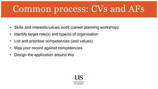 • Skills and interests/values audit (career planning workshop)
• Identify target role(s) and type(s) of organisation
• List and prioritise competencies (and values)
• Map your record against competencies
• Design the application around this
Common process: CVs and AFs
 
