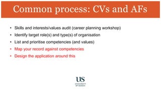 • Skills and interests/values audit (career planning workshop)
• Identify target role(s) and type(s) of organisation
• List and prioritise competencies (and values)
• Map your record against competencies
• Design the application around this
Common process: CVs and AFs
 