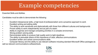 Essential Skills and Abilities
Candidates must be able to demonstrate the following:
• Excellent interpersonal skills, a high level of professionalism and a proactive approach to work
• Excellent writing and editing skills
• The ability to work sensitively and diplomatically with those from different cultures and backgrounds
• Proven ability to work independently and as part of a team.
• Ability to organise and manage competing priorities in a complex environment,
• Strong problem solving skills
• Demonstrated ability to produce high quality work to tight deadlines
• The ability to persuade others of the importance of clear, effective communications
• Excellent written and verbal communications skills
• Computer literacy and the ability to use relevant software including standard Microsoft Office packages as
well as relevant communications software/tools.
Example competencies
 