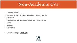 • Personal details
• Personal profile – who I am, what I want, what I can offer
• Education
• Experience – any relevant experience should come first
• Skills
• Interests
• References
• Length – 2 pages MAXIMUM
Non-Academic CVs
 