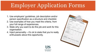 Employer Application Forms
1. Use employers’ guidelines, job description and/or
person specification as a structure and checklist.
2. Use examples of how you meet the criteria, from
your full range of experiences.
3. State why you want to do this job and work for this
organisation.
4. Inject personality – it’s ok to state that you’re really
enthusiastic about this opportunity.
 