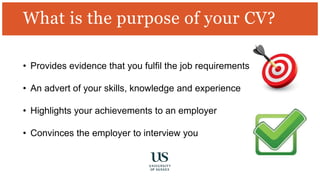 What is the purpose of your CV?
• Provides evidence that you fulfil the job requirements
• An advert of your skills, knowledge and experience
• Highlights your achievements to an employer
• Convinces the employer to interview you
 