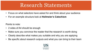 • Focus on what selectors have asked for and think about your audience
• For an example structure look at Heilmeier’s Catechism
Points to note:
• 2 sides of A4 should be enough
• Make sure you convince the reader that the research is worth doing
• Clearly describe what makes you suitable and why you are applying
• Be specific about research outputs and what you can bring to their team
Research Statements
 