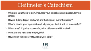 • What are you trying to do? Articulate your objectives using absolutely no
jargon.
• How is it done today, and what are the limits of current practice?
• What's new in your approach and why do you think it will be successful?
• Who cares? If you're successful, what difference will it make?
• What are the risks and the payoffs?
• How much will it cost? How long will it take?
Heilmeier’s Catechism
 