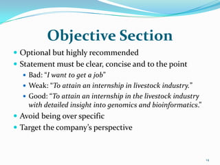 Objective Section
 Optional but highly recommended
 Statement must be clear, concise and to the point
    Bad: “I want to get a job”
    Weak: “To attain an internship in livestock industry.”
    Good: “To attain an internship in the livestock industry
     with detailed insight into genomics and bioinformatics.”
 Avoid being over specific
 Target the company’s perspective



                                                                14
 
