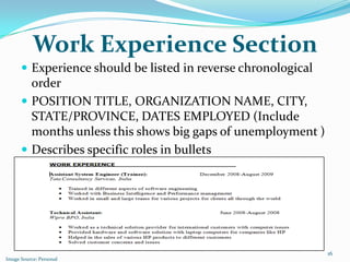 Work Experience Section
       Experience should be listed in reverse chronological
        order
       POSITION TITLE, ORGANIZATION NAME, CITY,
        STATE/PROVINCE, DATES EMPLOYED (Include
        months unless this shows big gaps of unemployment )
       Describes specific roles in bullets




                                                               16
Image Source: Personal
 