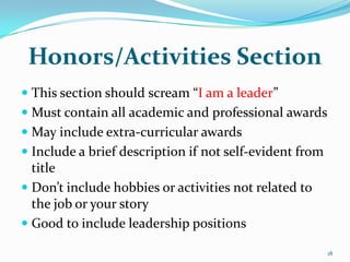 Honors/Activities Section
 This section should scream “I am a leader”
 Must contain all academic and professional awards
 May include extra-curricular awards
 Include a brief description if not self-evident from
  title
 Don’t include hobbies or activities not related to
  the job or your story
 Good to include leadership positions

                                                         18
 