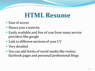 HTML Resume
 Ease of access
 Shows your creativity
 Easily available and free of cost from many service
  providers like google
 Link to different sections of your CV
 Very detailed
 You can add forms of social media like twitter,
  facebook pages and personal/professional blogs


                                                        23
 