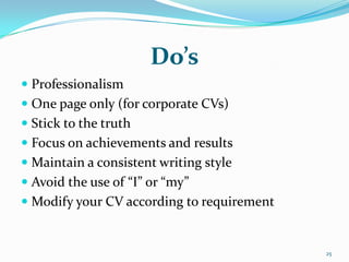 Do’s
 Professionalism
 One page only (for corporate CVs)
 Stick to the truth
 Focus on achievements and results
 Maintain a consistent writing style
 Avoid the use of “I” or “my”
 Modify your CV according to requirement


                                            25
 